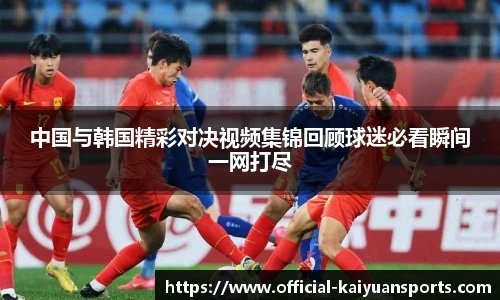 中国与韩国精彩对决视频集锦回顾球迷必看瞬间一网打尽